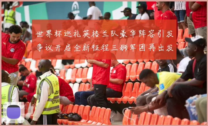 世界杯巡礼英格兰队豪华阵容引发争议开启全新征程三狮军团再出发