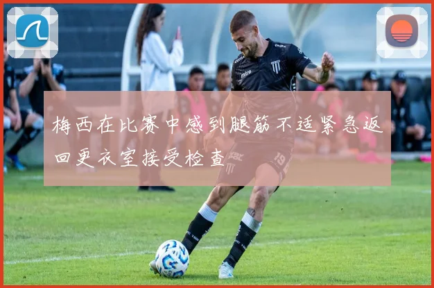 梅西在比赛中感到腿筋不适紧急返回更衣室接受检查