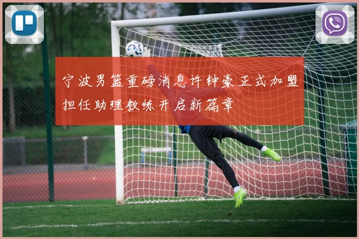 宁波男篮重磅消息许钟豪正式加盟担任助理教练开启新篇章