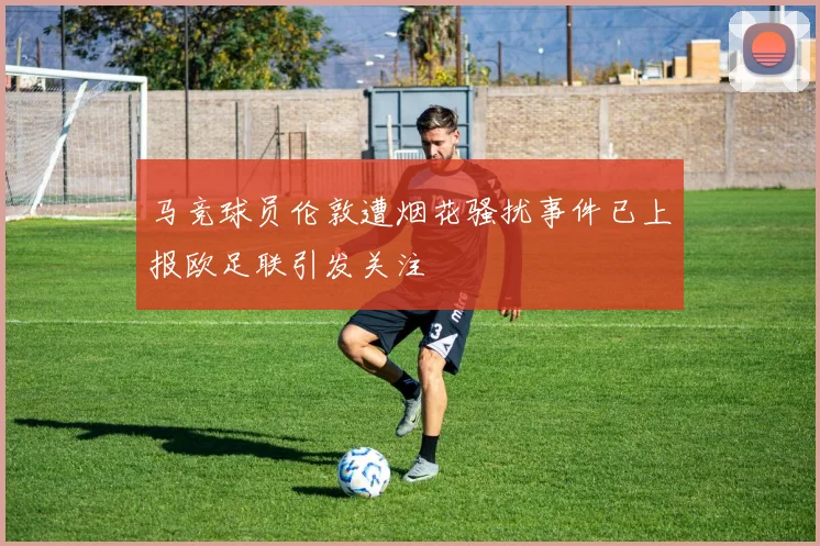 马竞球员伦敦遭烟花骚扰事件已上报欧足联引发关注