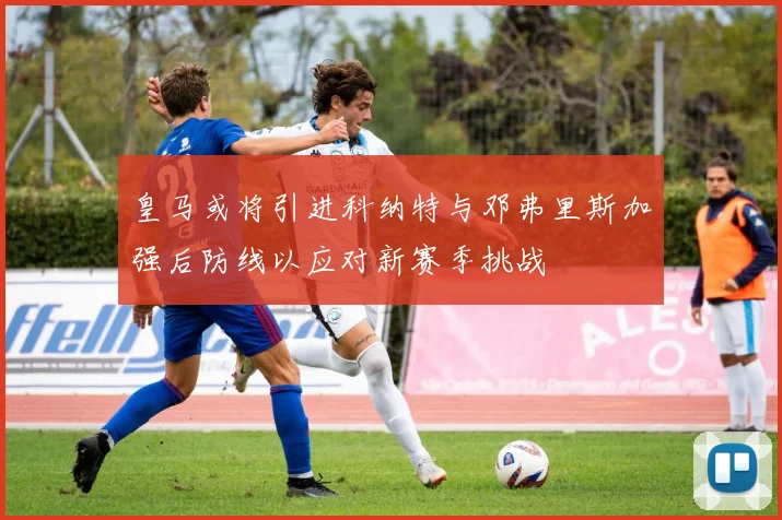皇马或将引进科纳特与邓弗里斯加强后防线以应对新赛季挑战