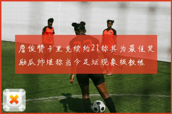 詹俊赞卡里克续约21称其为最佳奖励瓜帅堪称当今足坛现象级教练