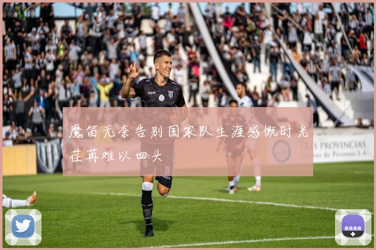 魔笛无奈告别国家队生涯感慨时光荏苒难以回头