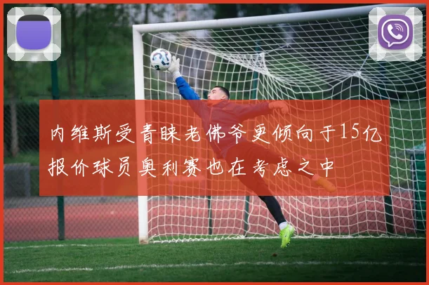 内维斯受青睐老佛爷更倾向于15亿报价球员奥利赛也在考虑之中