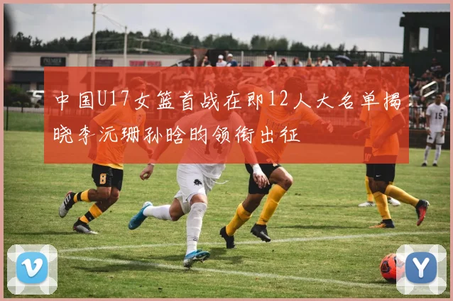 中国U17女篮首战在即12人大名单揭晓李沅珊孙晗昀领衔出征