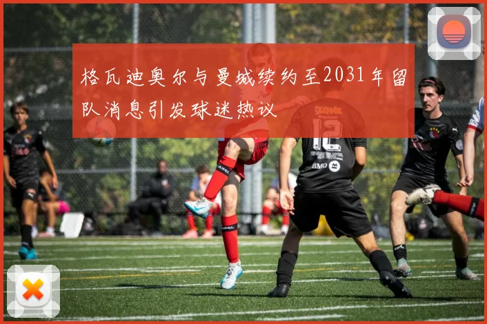 格瓦迪奥尔与曼城续约至2031年留队消息引发球迷热议