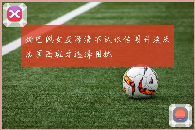 姆巴佩女友澄清不认识传闻并谈及法国西班牙选择困扰