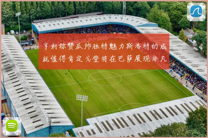 亨利称赞瓜帅独特魅力斯洛特的成就值得肯定戈登将在巴萨展现非凡才华