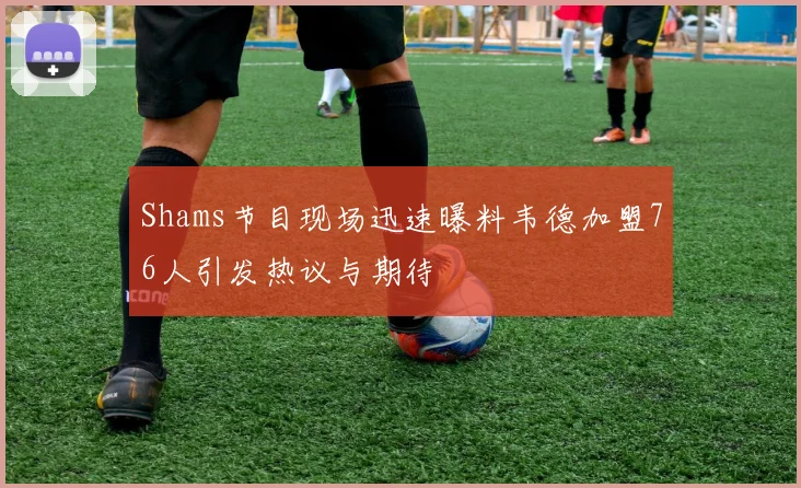 Shams节目现场迅速曝料韦德加盟76人引发热议与期待