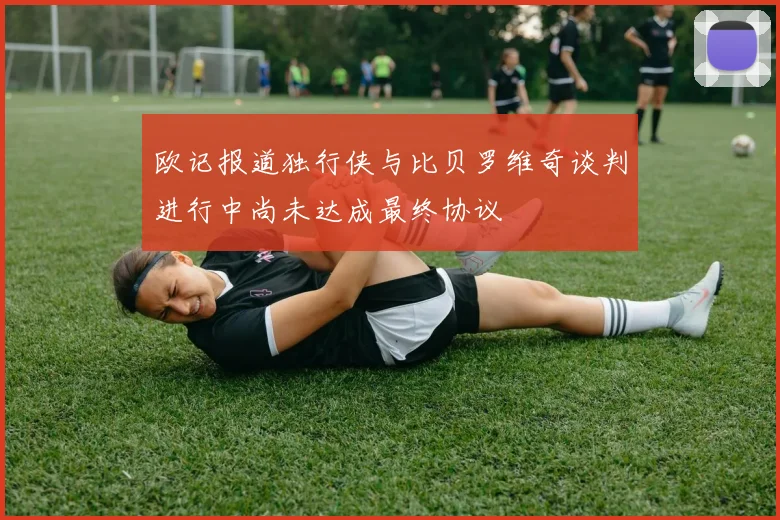 欧记报道独行侠与比贝罗维奇谈判进行中尚未达成最终协议