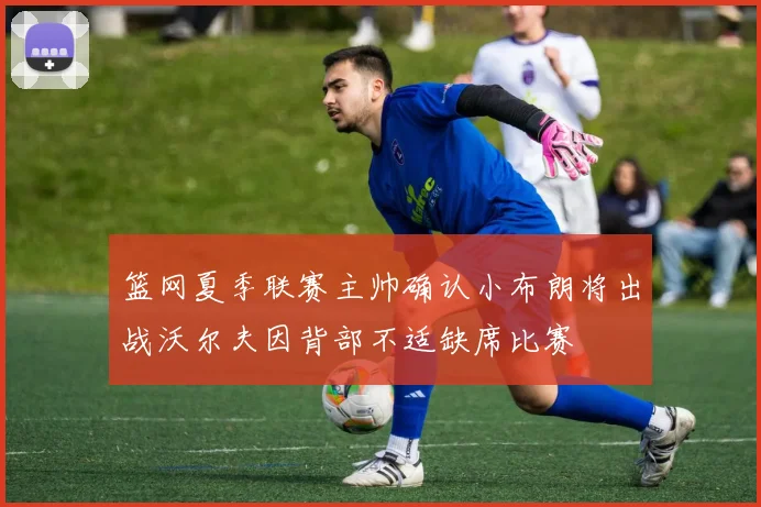 篮网夏季联赛主帅确认小布朗将出战沃尔夫因背部不适缺席比赛