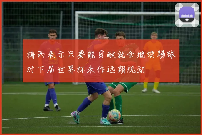 梅西表示只要能贡献就会继续踢球对下届世界杯未作远期规划