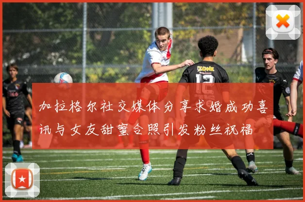 加拉格尔社交媒体分享求婚成功喜讯与女友甜蜜合照引发粉丝祝福