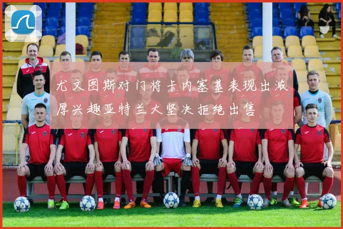 尤文图斯对门将卡内塞基表现出浓厚兴趣亚特兰大坚决拒绝出售