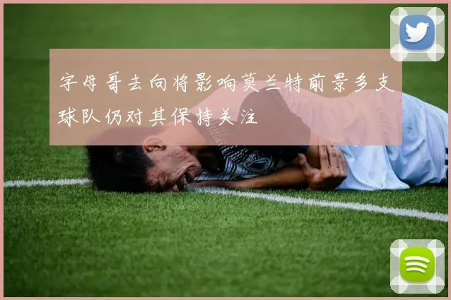 字母哥去向将影响莫兰特前景多支球队仍对其保持关注