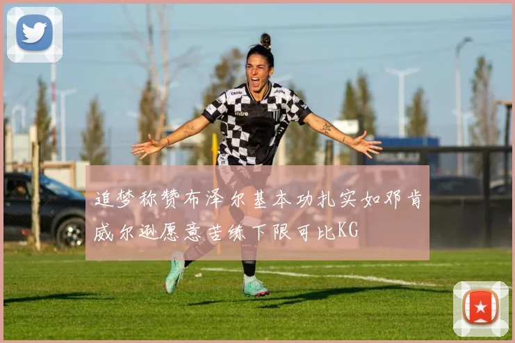 追梦称赞布泽尔基本功扎实如邓肯威尔逊愿意苦练下限可比KG