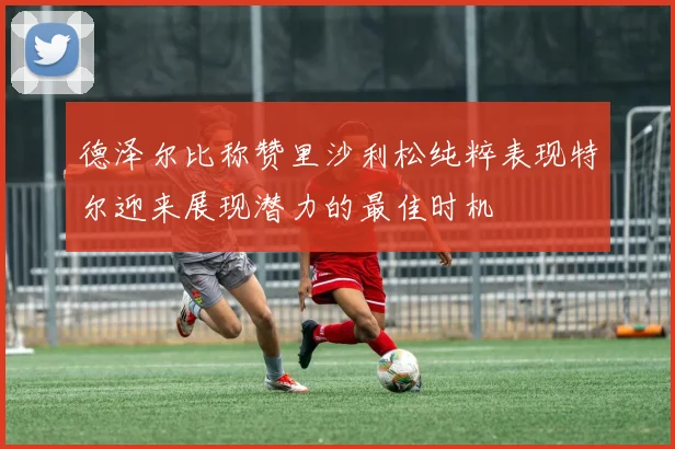 德泽尔比称赞里沙利松纯粹表现特尔迎来展现潜力的最佳时机