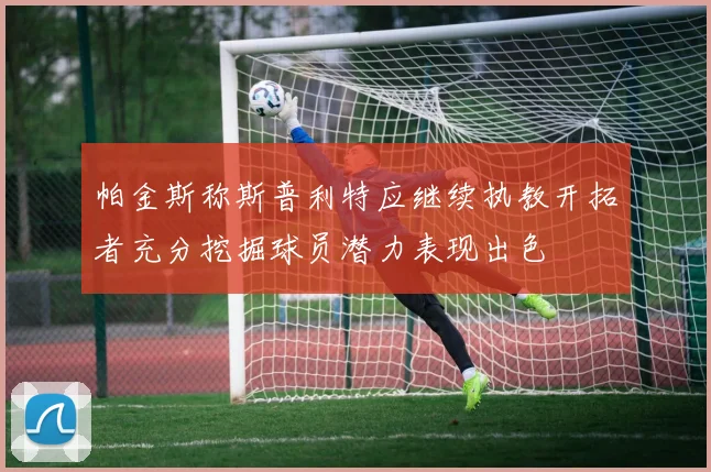 帕金斯称斯普利特应继续执教开拓者充分挖掘球员潜力表现出色