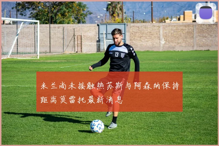 米兰尚未接触热苏斯与阿森纳保持距离莫雷托最新消息