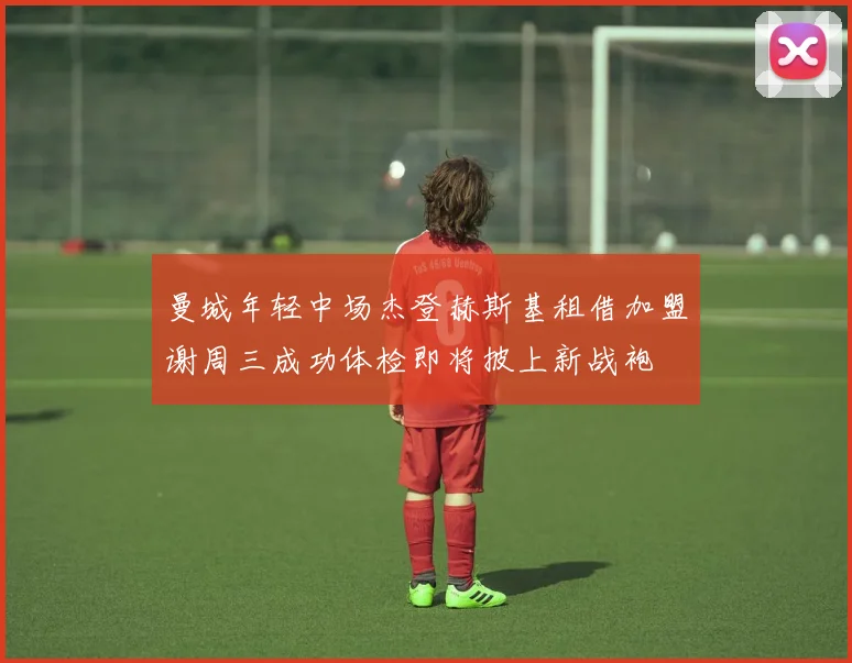 曼城年轻中场杰登赫斯基租借加盟谢周三成功体检即将披上新战袍