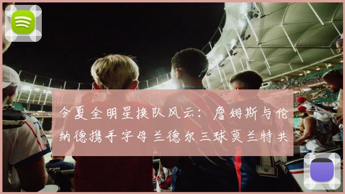 今夏全明星换队风云：詹姆斯与伦纳德携手字母兰德尔三球莫兰特共创辉煌
