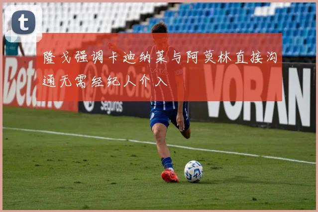 隆戈强调卡迪纳莱与阿莫林直接沟通无需经纪人介入