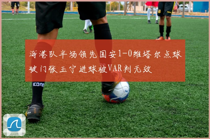 海港队半场领先国安1-0维塔尔点球破门张玉宁进球被VAR判无效