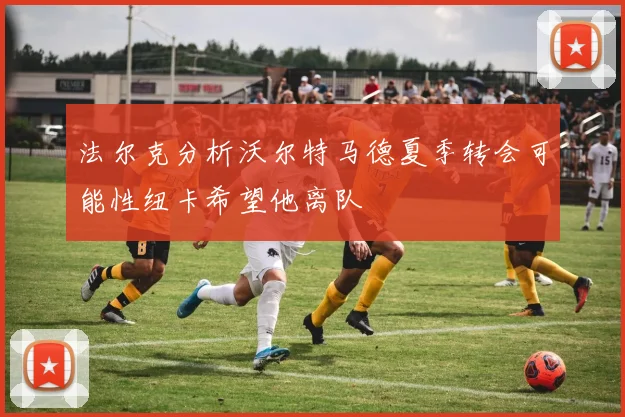 法尔克分析沃尔特马德夏季转会可能性纽卡希望他离队